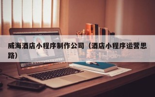 河源威海酒店小程序制作公司（酒店小程序运营思路）