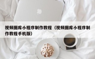 河源视频图库小程序制作教程（视频图库小程序制作教程手机版）